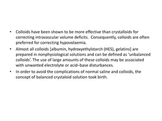 • Colloids have been shown to be more effective than crystalloids for
correcting intravascular volume deficits. Consequently, colloids are often
preferred for correcting hypovolaemia.
• Almost all colloids [albumin, hydroxyethylstarch (HES), gelatins] are
prepared in nonphysiological solutions and can be defined as ‘unbalanced
colloids’. The use of large amounts of these colloids may be associated
with unwanted electrolyte or acid–base disturbances.
• In order to avoid the complications of normal saline and colloids, the
concept of balanced crystaloid solution took birth.
 