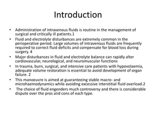 Introduction
• Administration of intravenous fluids is routine in the management of
surgical and critically ill patients.1
• Fluid and electrolyte disturbances are extremely common in the
perioperative period. Large volumes of intravenous fluids are frequently
required to correct fluid deficits and compensate for blood loss during
surgery. 4
• Major disturbances in fluid and electrolyte balance can rapidly alter
cardiovascular, neurological, and neuromuscular functions
• In trauma, burn, surgical, and intensive care patients with hypovolaemia,
adequate volume restoration is essential to avoid development of organ
failure. 2
• This manoeuvre is aimed at guaranteeing stable macro- and
microhaemodynamics while avoiding excessive interstitial fluid overload.2
• The choice of fluid engenders much controversy and there is considerable
dispute over the pros and cons of each type.
 