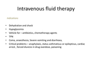 Intravenous fluid therapy
Indications
• Dehydration and shock
• Hypoglycemia
• Vehicle for – antibiotics, chemotherapy agents
• TPN
• Coma, anaesthesia, Severe vomiting and diarrhoea,
• Critical problems – anaphylaxis, status asthmaticus or epilepticus, cardiac
arrest , forced diuresis in drug overdose, poisoning
 