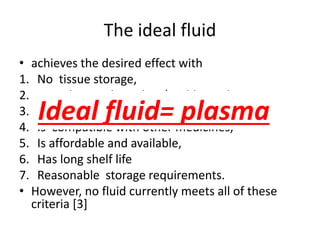 The ideal fluid
• achieves the desired effect with
1. No tissue storage,
2. No adverse electrolyte/acid-base changes,
3. No hematological or immunomodulating effects,
4. Is compatible with other medicines,
5. Is affordable and available,
6. Has long shelf life
7. Reasonable storage requirements.
• However, no fluid currently meets all of these
criteria [3]
Ideal fluid= plasma
 