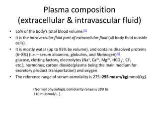 Plasma composition
(extracellular & intravascular fluid)
• 55% of the body's total blood volume.[5]
• It is the intravascular fluid part of extracellular fluid (all body fluid outside
cells).
• It is mostly water (up to 95% by volume), and contains dissolved proteins
(6–8%) (i.e.—serum albumins, globulins, and fibrinogen)[6]
glucose, clotting factors, electrolytes (Na+, Ca2+, Mg2+, HCO3
−, Cl−,
etc.), hormones, carbon dioxide(plasma being the main medium for
excretory product transportation) and oxygen
• The reference range of serum osmolality is 275–295 mosm/kg(mmol/kg).
(Normal physiologic osmolarity range is 280 to
310 mOsmol/L. )
 