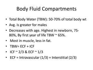Body Fluid Compartments
• Total Body Water (TBW): 50-70% of total body wt
• Avg. is greater for males
• Decreases with age. Highest in newborn, 75-
80%, By first year of life TBW ~ 65%.
• Most in muscle, less in fat.
• TBW= ECF + ICF
• ICF ~ 2/3 & ECF ~ 1/3
• ECF = Intravascular (1/3) + Interstitial (2/3)
 