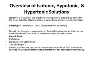 Overview of Isotonic, Hypotonic, &
Hypertonic Solutions
• Tonicity is a measure of the effective osmotic pressure gradient, as defined by
the water potential of two solutions separated by a semipermeable membrane.
• Isotonic (Iso: same/equal. Tonic: concentration of a solution)
• The cell has the same concentration on the inside and outside which in normal
conditions the cell’s intracellular and extracellular are both isotonic.
• Isotonic fluids
• 0.9% Saline
• 5% dextrose in water (D5W)
• Lactated Ringer’s
• Isotonic solutions are used: to increase the EXTRACELLULAR fluid volume due
to blood loss, surgery, dehydration, fluid loss that has been loss extracellularly.
 