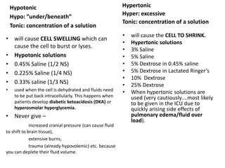 Hypertonic
Hyper: excessive
Tonic: concentration of a solution
• will cause the CELL TO SHRINK.
• Hypertonic solutions
• 3% Saline
• 5% Saline
• 5% Dextrose in 0.45% saline
• 5% Dextrose in Lactated Ringer’s
• 10% Dextrose
• 25% Dextrose
• When hypertonic solutions are
used (very cautiously….most likely
to be given in the ICU due to
quickly arising side effects of
pulmonary edema/fluid over
load).
• will cause CELL SWELLING which can
cause the cell to burst or lyses.
• Hypotonic solutions
• 0.45% Saline (1/2 NS)
• 0.225% Saline (1/4 NS)
• 0.33% saline (1/3 NS)
• used when the cell is dehydrated and fluids need
to be put back intracellularly. This happens when
patients develop diabetic ketoacidosis (DKA) or
hyperosmolar hyperglycemia.
• Never give –
increased cranial pressure (can cause fluid
to shift to brain tissue),
extensive burns,
trauma (already hypovolemic) etc. because
you can deplete their fluid volume.
Hypotonic
Hypo: ”under/beneath”
Tonic: concentration of a solution
 