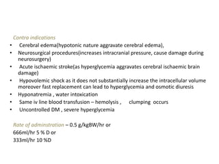 Contra indications
• Cerebral edema(hypotonic nature aggravate cerebral edema),
• Neurosurgical procedures(increases intracranial pressure, cause damage during
neurosurgery)
• Acute ischaemic stroke(as hyperglycemia aggravates cerebral ischaemic brain
damage)
• Hypovolemic shock as it does not substantially increase the intracellular volume
moreover fast replacement can lead to hyperglycemia and osmotic diuresis
• Hyponatremia , water intoxication
• Same iv line blood transfusion – hemolysis , clumping occurs
• Uncontrolled DM , severe hyperglycemia
Rate of adminstration – 0.5 g/kgBW/hr or
666ml/hr 5 % D or
333ml/hr 10 %D
 