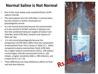 Normal Saline is Not Normal
• One of the most widely used crystalloid fluids is 0.9%
sodium chloride.
• The most popular term for 0.9% NaCL is normal saline,
but this solution is neither chemically nor
physiologically normal.
• It is not normal chemically because the concentration
of a one-normal (1 N) NaCL solution is 58 grams per
liter (the combined molecular weights of sodium and
chloride), while 0.9% NaCL contains only 9 grams of
NaCL per liter.
• It is not normal physiologically because the
composition of 0.9% NaCL differs from the composition
of extracellular fluid. This is shown in Table 12.1 . When
compared to plasma (extracellular fluid), 0.9% NaCL
has a higher sodium concentration (154 vs. 140 mEq/L),
a much higher chloride concentration (154 vs. 103
mEq/L), a higher osmolality (308 vs. 290 mOsm/L), and
a lower pH (5.7 vs. 7.4).
• These differences can have deleterious effects on fluid
and acid-base balance.
 