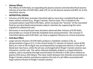 • Volume Effects
The effects of 0.9% NaCL on expanding the plasma volume and interstitial fluid volume.
Infusion of one liter of 0.9% NaCL adds 275 mL to the plasma volume and 825 mL to the
interstitial volume
• INTERSTITIAL EDEMA:
• Infusions of 0.9% NaCL promote interstitial edema more than crystalloid fluids with a
lower sodium content (e.g., Ringer’s lactate, Plasma-Lyte). This is related to the
increased sodium load from 0.9% NaCL, which increases the “tonicity” of the interstitial
fluid (as just described) and promotes sodium retention by suppressing the renin-
angiotensin-aldosterone axis.
• Decreases in renal perfusion have also been observed after infusion of 0.9% NaCL,
presumably as a result of chloride mediated renal vasoconstriction. The increase in
interstitial edema with 0.9% NaCL can have a negative influence on clinical outcomes.
• Acid-Base Effect
• Large-volume infusions of 0.9% NaCL produce a metabolic acidosis (7,8), as
demonstrated in Figure 12.3. In this clinical study (7), infusion of isotonic saline (0.9%
NaCL) at a rate of 30 mL/kg/h was accompanied by a progressive decline in the pH of
blood over two hours, while the pH was unchanged when Ringer’s lactate solution was
infused at a similar rate. The saline-induced metabolic acidosis is a hyperchloremic
acidosis, and is caused by the high concentration of chloride in 0.9% saline relative to
plasma (154 versus 103 mEq/L). The close match between the chloride concentration in
Ringer’s lactate solution and plasma explains the lack of a pH effect associated with
large-volume infusion of Ringer’s lactate solution.
 