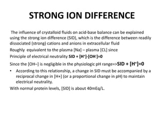STRONG ION DIFFERENCE
The influence of crystalloid fluids on acid-base balance can be explained
using the strong ion difference (SID), which is the difference between readily
dissociated (strong) cations and anions in extracellular fluid
Roughly equivalent to the plasma [Na] – plasma [CL] since
Principle of electrical neutrality SID + [H+]-[OH-]=0
Since the [OH–] is negligible in the physiologic pH range=>SID + [H+]=0
• According to this relationship, a change in SID must be accompanied by a
reciprocal change in [H+] (or a proportional change in pH) to maintain
electrical neutrality.
With normal protein levels, [SID] is about 40mEq/L.
 