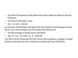 • The SID of intravenous fluids determines their ability to influence the pH
of plasma.
• The SID of 0.9% NaCL is zero
• (Na – CL=154 – 154=0)
so infusions of 0.9% NaCL will reduce the SID of plasma and thereby increase
the H+ inon concentration and thus reduce the plasma pH.
• The SID of Ringer’s lactate fluid is 28 mEq/L
• (Na + K + Ca – CL=130 + 4 + 3 – 109=28)
This SID is not far removed from the normal SID of plasma, so Ringer’s lactate
infusions will have less of an influence on plasma pH than 0.9% NaCL.
.
 