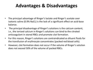 Advantages & Disadvantages
• The principal advantage of Ringer’s lactate and Ringer’s acetate over
isotonic saline (0.9% NaCL) is the lack of a significant effect on acid-base
balance.
• The principal disadvantage of Ringer’s solutions is the calcium content;
i.e., the ionized calcium in Ringer’s solutions can bind to the citrated
anticoagulant in stored RBCs and promote clot formation.
• For this reason, Ringer’s solutions are contraindicated as diluent fluids for
the transfusion of erythrocyte concentrates (packed red blood cells).
• However, clot formation does not occur if the volume of Ringer’s solution
does not exceed 50% of the volume of packed RBCs.
 