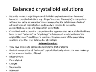 Balanced crystalloid solutions
• Recently, research regarding optimal fluid therapy has focused on the use of
balanced crystalloid solutions (e.g., Ringer’s acetate, Plasmalyte) in comparison
with normal saline as a result of concerns regarding the deleterious effects of
administration of normal saline, particularly in relation to metabolic,
gastrointestinal, renal, and coagulation side effects.
• Crystalloids with a chemical composition that approximates extracellular fluid have
been termed “balanced” or “physiologic” solutions and are derivatives of the
original Hartmann’s and Ringer’s solutions. However, none of the proprietary
solutions are either truly balanced or physiologic
Balanced Solutions
• They have electrolyte compositions similar to that of plasma
• the ionic composition of “balanced” crystalloids closely mimics the ionic make-up
of the aqueous fraction of blood
• Ringer acetate
• Plasmalyte A
• Kabilyte
• Sterofundin
• Normosol
 
