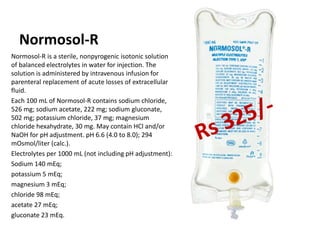 Normosol-R
Normosol-R is a sterile, nonpyrogenic isotonic solution
of balanced electrolytes in water for injection. The
solution is administered by intravenous infusion for
parenteral replacement of acute losses of extracellular
fluid.
Each 100 mL of Normosol-R contains sodium chloride,
526 mg; sodium acetate, 222 mg; sodium gluconate,
502 mg; potassium chloride, 37 mg; magnesium
chloride hexahydrate, 30 mg. May contain HCl and/or
NaOH for pH adjustment. pH 6.6 (4.0 to 8.0); 294
mOsmol/liter (calc.).
Electrolytes per 1000 mL (not including pH adjustment):
Sodium 140 mEq;
potassium 5 mEq;
magnesium 3 mEq;
chloride 98 mEq;
acetate 27 mEq;
gluconate 23 mEq.
 