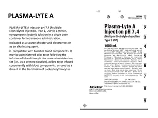 PLASMA-LYTE A
PLASMA-LYTE A Injection pH 7.4 (Multiple
Electrolytes Injection, Type 1, USP) is a sterile,
nonpyrogenic isotonic solution in a single dose
container for intravenous administration.
Indicated as a source of water and electrolytes or
as an alkalinizing agent.
Is compatible with blood or blood components. It
may be administered prior to or following the
infusion of blood through the same administration
set (i.e., as a priming solution), added to or infused
concurrently with blood components, or used as a
diluent in the transfusion of packed erythrocytes.
 