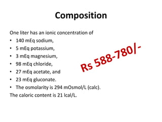 Composition
One liter has an ionic concentration of
• 140 mEq sodium,
• 5 mEq potassium,
• 3 mEq magnesium,
• 98 mEq chloride,
• 27 mEq acetate, and
• 23 mEq gluconate.
• The osmolarity is 294 mOsmol/L (calc).
The caloric content is 21 lcal/L.
 