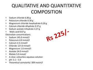 QUALITATIVE AND QUANTITATIVE
COMPOSITION
• Sodium chloride 6.80 g
• Potassium chloride 0.30 g
• Magnesium chloride hexahydrate 0.20 g
• Calcium chloride dihydrate 0.37 g
• Sodium acetate trihydrate 3.27 g
• Malic acid 0.67 g
Electrolyte concentrations:
• Sodium 145.0 mmol/l
• Potassium 4.0 mmol/l
• Calcium 2.5 mmol/l
• Chloride 127.0 mmol/l
• Magnesium 1.0 mmol/l
• Acetate 24.0 mmol/l
• Malate 5.0 mmol/
• A clear, colourless aqueous solution
• pH: 5.1 – 5.9
• Theoretical osmolarity: 309 mosm/l
 