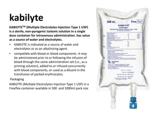 kabilyte
KABILYTETM (Multiple Electrolytes Injection Type 1 USP)
is a sterile, non-pyrogenic isotonic solution in a single
dose container for intravenous administration. has value
as a source of water and electrolytes.
• KABILYTE is indicated as a source of water and
electrolytes or as an alkalinizing agent.
• compatible with blood or blood components. It may
be administered prior to or following the infusion of
blood through the same administration set (i.e., as a
priming solution), added to or infused concurrently
with blood components, or used as a diluent in the
transfusion of packed erythrocytes.
Packaging
KABILYTE (Multiple Electrolytes Injection Type 1 USP) in a
Freeflex container available in 500 and 1000ml pack size
 