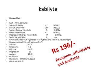 kabilyte
• Composition
•
• Each 100 ml. contains :
• Sodium Chloride IP 0.526 g.
• Sodium Gluconate USP 0.502 g.
• Sodium Acetate Trihydrate IP 0.368 g.
• Potassium Chloride IP 0.037 g,
• Magnesium Chloride Hexahydrate IP 0.030 g,
• Water for Injections IP q.s.
• It may contain Sodium Hydroxide IP or Hydrochloric Acid IP to adjust the pH.
• Concentration of Electrolytes (mmoles /L)
• Sodium 140.0
• Potassium 5.0
• Chloride 98.0
• Magnesium 1.5
• Acetate 27.0
• Gluconate 23.0
• Osmolarity : 294mOsm/L (Calc)
• pH : 7.4(6.5 - 8.0)
 