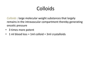 Colloids
Colloids : large molecular weight substances that largely
remains in the intravascular compartment thereby generating
oncotic pressure
• 3 times more potent
• 1 ml blood loss = 1ml colloid = 3ml crystalloids
 