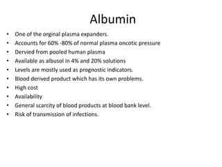Albumin
• One of the orginal plasma expanders.
• Accounts for 60% -80% of normal plasma oncotic pressure
• Dervied from pooled human plasma
• Available as albusol in 4% and 20% solutions
• Levels are mostly used as prognostic indicators.
• Blood derived product which has its own problems.
• High cost
• Availability
• General scarcity of blood products at blood bank level.
• Risk of transmission of infections.
 