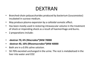 DEXTRAN
• Branched-chain polysaccharides produced by bacterium (Leuconostoc)
incubated in sucrose medium.
• May produce plasma expansion by a colloidal osmotic effect.
• Has been mostly used in restoring intravascular volume in the treatment
of shock or impending shock as a result of haemorrhage and burns.
• 2 preparations include:
• -dextran 70, 6% (Macrodex®)MW 70000
• -dextran 40, 10% (Rheomacrodex®)MW 40000
• Both are in a 0.9% saline solution.
• 50-70% excreted unchanged in the urine. The rest is metabolised in the
liver into water and CO2
 