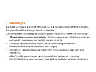 • Advantages:
1.↓blood viscosity.2.↓platelet adhesiveness. 3.↓RBC aggregation (anti-thrombotic).
4.Improve blood flow through the microcirculation.
5.Also implicated in suppressing excessive platelet-leukocyte-endothelial interaction.
• Clinical advantages and uses include:1.Plastic surgery, especially flaps to maintain
and assist in perseverance of pedicle vascular integrity.
• 2.Improve peripheral blood flow in the treatment and prevention of
thromboembolic disease associated with surgery.
• 3.Peripheral vascular disease to improve the microcirculation, especially peri-
operatively.
• 4.Useful in the prevention of excessive platelet activation and release of
microemboli during enarterectomy, stent grafting and other vascular procedures
 