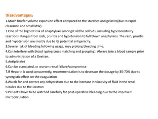 Disadvantages:
1.Much briefer volume expansion effect compared to the starches and gelatins(due to rapid
clearance and small MW).
2.One of the highest risk of anaphylaxis amongst all the colloids, including hypersensitivity
reactions. Ranges from rash, pruritis and hypotension to full blown anaphylaxis. The rash, pruritis
and hypotension are mostly due to its potential antigenicity.
3.Severe risk of bleeding following usage, may prolong bleeding time.
4.Can interfere with blood typing(cross matching and grouping). Always take a blood sample prior
to administration of a Dextran.
5.Antiplatelet
6.Can be associated, or worsen renal failure/compromise
7.If Heparin is used concurrently, recommendation is to decrease the dosage by 35-70% due to
synergistic effect on the coagulation
8.Watch for and correct any dehydration due to the increase in viscosity of fluid in the renal
tubules due to the Dextran
9.Patient’s have to be watched carefully for post-operative bleeding due to the improved
microcirculation
 