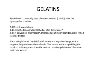 GELATINS
Second most commonly used plasma expanders (colloid) after the
hydroxyethyl starches.
2 different formulations:
1.4% modified (succinylated) fluid gelatin -Gelofusine®
2.3,5% polygeline -Haemaccel®. Degraded gelatin polypeptides, cross-linked
via urea bridges
The succinylation of the Gelofusin® results in a negative charge, which
supposedly spreads out the molecule. This results in the shape filling the
required volume greater then the non-succinylated gelatines of the same
molecular weight.
 