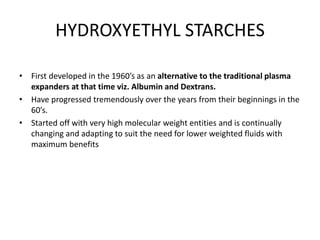 HYDROXYETHYL STARCHES
• First developed in the 1960’s as an alternative to the traditional plasma
expanders at that time viz. Albumin and Dextrans.
• Have progressed tremendously over the years from their beginnings in the
60’s.
• Started off with very high molecular weight entities and is continually
changing and adapting to suit the need for lower weighted fluids with
maximum benefits
 