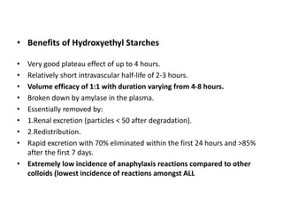 • Benefits of Hydroxyethyl Starches
• Very good plateau effect of up to 4 hours.
• Relatively short intravascular half-life of 2-3 hours.
• Volume efficacy of 1:1 with duration varying from 4-8 hours.
• Broken down by amylase in the plasma.
• Essentially removed by:
• 1.Renal excretion (particles < 50 after degradation).
• 2.Redistribution.
• Rapid excretion with 70% eliminated within the first 24 hours and >85%
after the first 7 days.
• Extremely low incidence of anaphylaxis reactions compared to other
colloids (lowest incidence of reactions amongst ALL
 