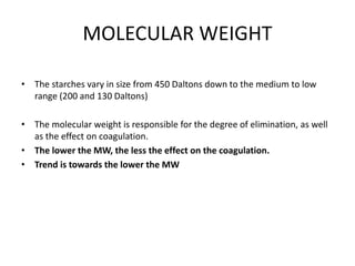 MOLECULAR WEIGHT
• The starches vary in size from 450 Daltons down to the medium to low
range (200 and 130 Daltons)
• The molecular weight is responsible for the degree of elimination, as well
as the effect on coagulation.
• The lower the MW, the less the effect on the coagulation.
• Trend is towards the lower the MW
 