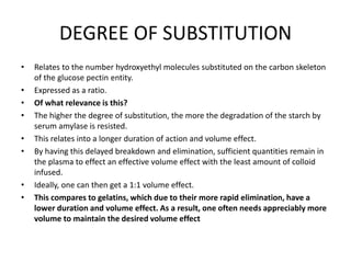 DEGREE OF SUBSTITUTION
• Relates to the number hydroxyethyl molecules substituted on the carbon skeleton
of the glucose pectin entity.
• Expressed as a ratio.
• Of what relevance is this?
• The higher the degree of substitution, the more the degradation of the starch by
serum amylase is resisted.
• This relates into a longer duration of action and volume effect.
• By having this delayed breakdown and elimination, sufficient quantities remain in
the plasma to effect an effective volume effect with the least amount of colloid
infused.
• Ideally, one can then get a 1:1 volume effect.
• This compares to gelatins, which due to their more rapid elimination, have a
lower duration and volume effect. As a result, one often needs appreciably more
volume to maintain the desired volume effect
 