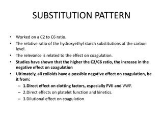 SUBSTITUTION PATTERN
• Worked on a C2 to C6 ratio.
• The relative ratio of the hydroxyethyl starch substitutions at the carbon
level.
• The relevance is related to the effect on coagulation.
• Studies have shown that the higher the C2/C6 ratio, the increase in the
negative effect on coagulation
• Ultimately, all colloids have a possible negative effect on coagulation, be
it from:
– 1.Direct effect on clotting factors, especially FVII and VWF.
– 2.Direct effects on platelet function and kinetics.
– 3.Dilutional effect on coagulation
 