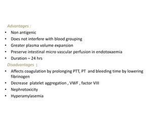 Advantages :
• Non antigenic
• Does not interfere with blood grouping
• Greater plasma volume expansion
• Preserve intestinal micro vascular perfusion in endotoxaemia
• Duration – 24 hrs
Disadvantages :
• Affects coagulation by prolonging PTT, PT and bleeding time by lowering
fibrinogen
• Decrease platelet aggregation , VWF , factor VIII
• Nephrotoxicity
• Hyperamylasemia
 