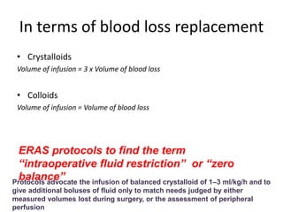 In terms of blood loss replacement
• Crystalloids
Volume of infusion = 3 x Volume of blood loss
• Colloids
Volume of infusion = Volume of blood loss
ERAS protocols to find the term
“intraoperative fluid restriction” or “zero
balance”Protocols advocate the infusion of balanced crystalloid of 1–3 ml/kg/h and to
give additional boluses of fluid only to match needs judged by either
measured volumes lost during surgery, or the assessment of peripheral
perfusion
 