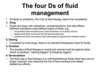 The four Ds of fluid
management
• Similarly to antibiotics, the 4 Ds of fluid therapy need to be considered
1. Drug
• Fluids are drugs with indications, contraindications, and side effects.
Different indications need different types of fluids, e.g.,
– resuscitation fluids should focus on rapid restoration of circulating volume;
– replacement fluids must mimic the fluid that has been lost;
– maintenance fluids must deliver basic electrolytes and glucose for metabolic needs.
2. Dosing
• In contrast to most drugs, there is no standard therapeutic dose for fluids.
3. Duration
• The duration of fluid therapy is crucial and volume must be tapered when
shock is resolved. “starting triggers” &“stopping triggers”
4. De-escalation
• The final step in fluid therapy is to withhold/withdraw fluids when they are no
longer required, thus reducing the risk of fluid overload and related
deleterious effects.
 