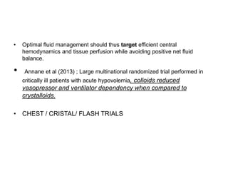 • Optimal fluid management should thus target efficient central
hemodynamics and tissue perfusion while avoiding positive net fluid
balance.
• Annane et al (2013) ; Large multinational randomized trial performed in
critically ill patients with acute hypovolemia, colloids reduced
vasopressor and ventilator dependency when compared to
crystalloids.
• CHEST / CRISTAL/ FLASH TRIALS
 