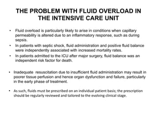 THE PROBLEM WITH FLUID OVERLOAD IN
THE INTENSIVE CARE UNIT
• Fluid overload is particularly likely to arise in conditions when capillary
permeability is altered due to an inflammatory response, such as during
sepsis.
• In patients with septic shock, fluid administration and positive fluid balance
were independently associated with increased mortality rates.
• In patients admitted to the ICU after major surgery, fluid balance was an
independent risk factor for death.
• Inadequate resuscitation due to insufficient fluid administration may result in
poorer tissue perfusion and hence organ dysfunction and failure, particularly
in the early phase of treatment.
• As such, fluids must be prescribed on an individual patient basis; the prescription
should be regularly reviewed and tailored to the evolving clinical stage.
 