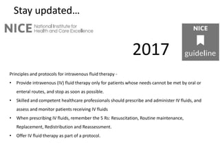 Stay updated…
2017
Principles and protocols for intravenous fluid therapy -
• Provide intravenous (IV) fluid therapy only for patients whose needs cannot be met by oral or
enteral routes, and stop as soon as possible.
• Skilled and competent healthcare professionals should prescribe and administer IV fluids, and
assess and monitor patients receiving IV fluids
• When prescribing IV fluids, remember the 5 Rs: Resuscitation, Routine maintenance,
Replacement, Redistribution and Reassessment.
• Offer IV fluid therapy as part of a protocol.
 