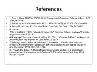 References
• 1] Sara J. Allen, FANZCA, FCICM. Fluid Therapy and Outcome: Balance Is Best. JECT.
2014;46:28–32
• 2] British Journal of Anaesthesia 99 (3): 312–15 (2007)doi:10.1093/bja/aem219
• 3] Russell L, McLean AS. The ideal fluid. Curr Opin Crit Care. 2014;20:360–5.
• 4] marino
• 5]Dennis O'Neil (1999). "Blood Components". Palomar College. Archived from the
original on June 5, 2013.
• 6] Jump up^ Tuskegee University (May 29, 2013). "Chapter 9 Blood". tuskegee.edu.
Archived from the original on December 28, 2013.
• 7] Scheingraber S, Rehm M, Schmisch C, Finsterer U. Rapid saline infusion
produces hyperchloremic acidosis in patients undergoing gynecologic surgery.
Anesthesiology 1999; 90:1265–1270.
• 8]. Prough DS, Bidani A. Hyperchloremic metabolic acidosis is a predictable
consequence of intraoperative infusion of 0.9% saline. Anesthesiology 1999;
90:1247–1249.
 