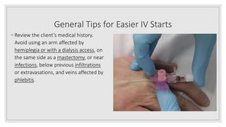 General Tips for Easier IV Starts
◦ Review the client’s medical history.
Avoid using an arm affected by
hemiplegia or with a dialysis access, on
the same side as a mastectomy, or near
infections, below previous infiltrations
or extravasations, and veins affected by
phlebitis.
 