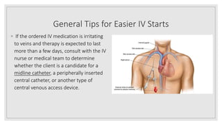 General Tips for Easier IV Starts
◦ If the ordered IV medication is irritating
to veins and therapy is expected to last
more than a few days, consult with the IV
nurse or medical team to determine
whether the client is a candidate for a
midline catheter, a peripherally inserted
central catheter, or another type of
central venous access device.
 