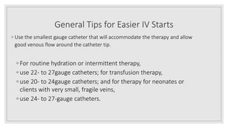 General Tips for Easier IV Starts
◦ Use the smallest gauge catheter that will accommodate the therapy and allow
good venous flow around the catheter tip.
◦ For routine hydration or intermittent therapy,
◦ use 22- to 27gauge catheters; for transfusion therapy,
◦ use 20- to 24gauge catheters; and for therapy for neonates or
clients with very small, fragile veins,
◦ use 24- to 27-gauge catheters.
 