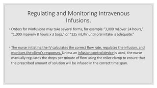 Regulating and Monitoring Intravenous
Infusions.
◦ Orders for IVinfusions may take several forms, for example “3,000 mLover 24 hours,”
“1,000 mLevery 8 hours x 3 bags,” or “125 mL/hr until oral intake is adequate.”
◦ The nurse initiating the IV calculates the correct flow rate, regulates the infusion, and
monitors the client’s responses. Unless an infusion control device is used, the nurse
manually regulates the drops per minute of flow using the roller clamp to ensure that
the prescribed amount of solution will be infused in the correct time span.
 