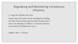 Regulating and Monitoring Intravenous
Infusions.
◦ 1st is get the milliliters per Hour
◦ Hourly rates of infusion can be calculated by dividing
the total infusion volume by the total infusion time in
hours. For example, if 1,000 mL is infused in 8 hours,
the number of milliliters per hour is:
◦ 1000ml / 8hrs = 125cc/hr
 