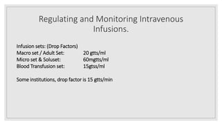 Regulating and Monitoring Intravenous
Infusions.
Infusion sets: (Drop Factors)
Macro set / Adult Set: 20 gtts/ml
Micro set & Soluset: 60mgtts/ml
Blood Transfusion set: 15gtss/ml
Some institutions, drop factor is 15 gtts/min
 