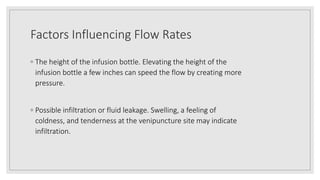 Factors Influencing Flow Rates
◦ The height of the infusion bottle. Elevating the height of the
infusion bottle a few inches can speed the flow by creating more
pressure.
◦ Possible infiltration or fluid leakage. Swelling, a feeling of
coldness, and tenderness at the venipuncture site may indicate
infiltration.
 