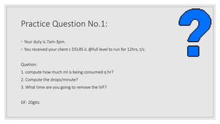 Practice Question No.1:
◦ Your duty is 7am-3pm.
◦ You received your client c D5LRS iL @full level to run for 12hrs, t/c.
Quetion:
1. compute how much ml is being consumed q hr?
2. Compute the drops/minute?
3. What time are you going to remove the IVF?
DF: 20gtts
 