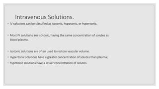 Intravenous Solutions.
◦ IV solutions can be classified as isotonic, hypotonic, or hypertonic.
◦ Most IV solutions are isotonic, having the same concentration of solutes as
blood plasma.
◦ Isotonic solutions are often used to restore vascular volume.
◦ Hypertonic solutions have a greater concentration of solutes than plasma;
◦ hypotonic solutions have a lesser concentration of solutes.
 