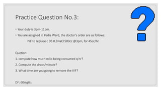 Practice Question No.3:
◦ Your duty is 3pm-11pm.
◦ You are assigned in Pedia Ward, the doctor’s order are as follows:
IVF to replace c D5 0.3NaCl 500cc @3pm, for 45cc/hr.
Quetion:
1. compute how much ml is being consumed q hr?
2. Compute the drops/minute?
3. What time are you going to remove the IVF?
DF: 60mgtts
 