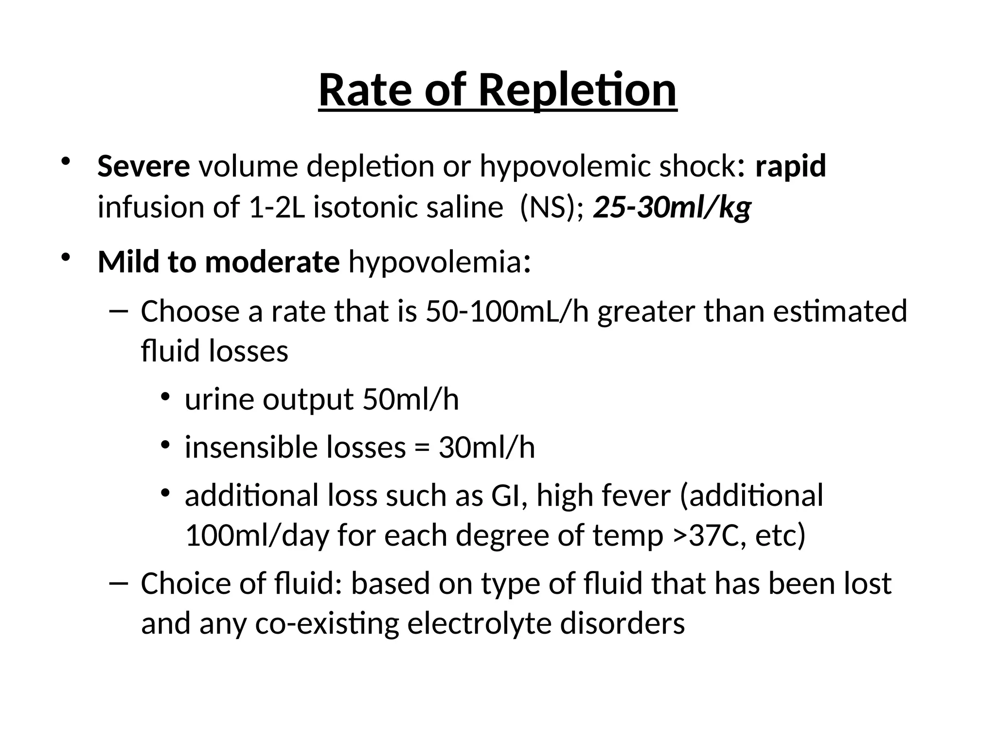 Rate of Repletion
• Severe volume depletion or hypovolemic shock: rapid
infusion of 1-2L isotonic saline (NS); 25-30ml/kg
• Mild to moderate hypovolemia:
– Choose a rate that is 50-100mL/h greater than estimated
fluid losses
• urine output 50ml/h
• insensible losses = 30ml/h
• additional loss such as GI, high fever (additional
100ml/day for each degree of temp >37C, etc)
– Choice of fluid: based on type of fluid that has been lost
and any co-existing electrolyte disorders
 